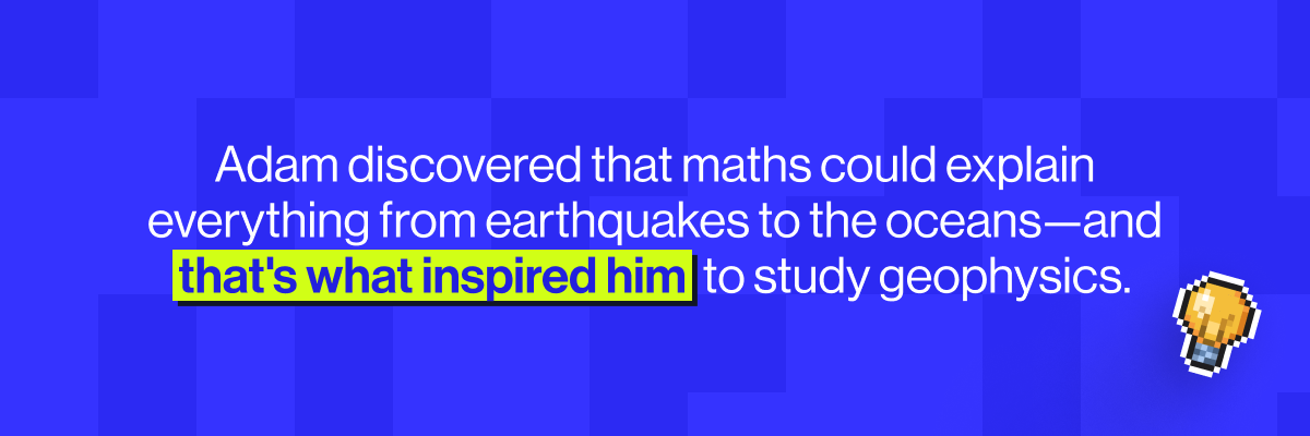 Adam discovered that maths could explain everything from earthquakes to the oceans - and that's what inspired him to study geophysics.